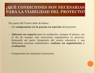 ¿QUÉ CONDICIONES SON NECESARIAS
PARA LA VIABILIDAD DEL PROYECTO?
Por parte del Centro debe de haber:
 Un compromiso en la puesta en marcha del proyecto
 Adecuar un espacio para la mediación, siempre el mismo, con
el fin de otorgar una estructura organizativa al proyecto,
formando así parte integrante del centro educativo y sus
diferentes recursos ambientales. realizar un seguimiento y
evaluación
 Compromiso de continuar el proyecto.
 