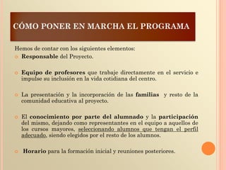 CÓMO PONER EN MARCHA EL PROGRAMA
Hemos de contar con los siguientes elementos:
 Responsable del Proyecto.
 Equipo de profesores que trabaje directamente en el servicio e
impulse su inclusión en la vida cotidiana del centro.
 La presentación y la incorporación de las familias y resto de la
comunidad educativa al proyecto.
 El conocimiento por parte del alumnado y la participación
del mismo, dejando como representantes en el equipo a aquellos de
los cursos mayores, seleccionando alumnos que tengan el perfil
adecuado, siendo elegidos por el resto de los alumnos.
 Horario para la formación inicial y reuniones posteriores.
 