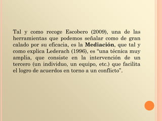 Tal y como recoge Escobero (2009), una de las
herramientas que podemos señalar como de gran
calado por su eficacia, es la Mediación, que tal y
como explica Lederach (1996), es “una técnica muy
amplia, que consiste en la intervención de un
tercero (un individuo, un equipo, etc.) que facilita
el logro de acuerdos en torno a un conflicto”.
 