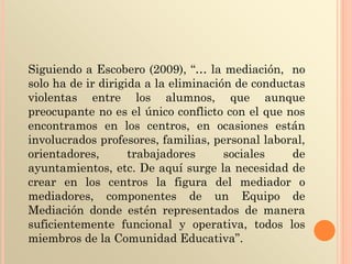 Siguiendo a Escobero (2009), “… la mediación, no
solo ha de ir dirigida a la eliminación de conductas
violentas entre los alumnos, que aunque
preocupante no es el único conflicto con el que nos
encontramos en los centros, en ocasiones están
involucrados profesores, familias, personal laboral,
orientadores, trabajadores sociales de
ayuntamientos, etc. De aquí surge la necesidad de
crear en los centros la figura del mediador o
mediadores, componentes de un Equipo de
Mediación donde estén representados de manera
suficientemente funcional y operativa, todos los
miembros de la Comunidad Educativa”.
 