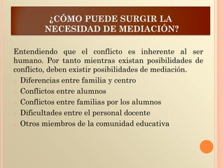 ¿CÓMO PUEDE SURGIR LA
NECESIDAD DE MEDIACIÓN?
Entendiendo que el conflicto es inherente al ser
humano. Por tanto mientras existan posibilidades de
conflicto, deben existir posibilidades de mediación.
o Diferencias entre familia y centro
o Conflictos entre alumnos
o Conflictos entre familias por los alumnos
o Dificultades entre el personal docente
o Otros miembros de la comunidad educativa
 