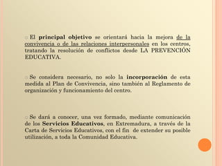 o El principal objetivo se orientará hacia la mejora de la
convivencia o de las relaciones interpersonales en los centros,
tratando la resolución de conflictos desde LA PREVENCIÓN
EDUCATIVA.
o Se considera necesario, no solo la incorporación de esta
medida al Plan de Convivencia, sino también al Reglamento de
organización y funcionamiento del centro.
o Se dará a conocer, una vez formado, mediante comunicación
de los Servicios Educativos, en Extremadura, a través de la
Carta de Servicios Educativos, con el fin de extender su posible
utilización, a toda la Comunidad Educativa.
 