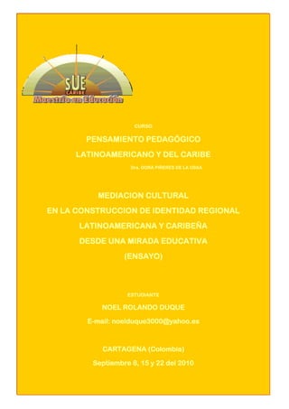CURSO 
PENSAMIENTO PEDAGÓGICO 
LATINOAMERICANO Y DEL CARIBE 
Dra. DORA PIÑERES DE LA OSSA 
MEDIACION CULTURAL 
EN LA CONSTRUCCION DE IDENTIDAD REGIONAL 
LATINOAMERICANA Y CARIBEÑA 
DESDE UNA MIRADA EDUCATIVA 
(ENSAYO) 
ESTUDIANTE 
NOEL ROLANDO DUQUE 
E-mail: noelduque3000@yahoo.es 
CARTAGENA (Colombia) 
Septiembre 8, 15 y 22 del 2010 
 