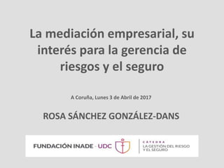 La mediación empresarial, su
interés para la gerencia de
riesgos y el seguro
ROSA SÁNCHEZ GONZÁLEZ-DANS
A Coruña, Lunes 3 de Abril de 2017
 