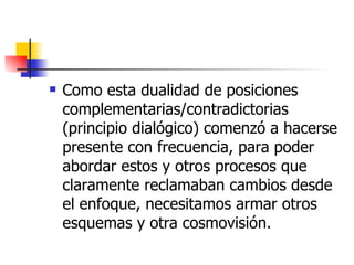 Como esta dualidad de posiciones complementarias/contradictorias (principio dialógico) comenzó a hacerse presente con frecuencia, para poder abordar estos y otros procesos que claramente reclamaban cambios desde el enfoque, necesitamos armar otros esquemas y otra cosmovisión.  