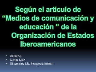 Según el articulo de “Medios de comunicación y educación ” de la	Organización de Estados Iberoamericanos Uninorte  Ivonne Díaz III semestre Lic. Pedagogía Infantil  
