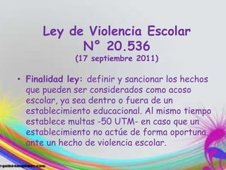 Ley de Violencia Escolar
N° 20.536
(17 septiembre 2011)
• Finalidad ley: definir y sancionar los hechos
que pueden ser considerados como acoso
escolar, ya sea dentro o fuera de un
establecimiento educacional. Al mismo tiempo
establece multas -50 UTM- en caso que un
establecimiento no actúe de forma oportuna
ante un hecho de violencia escolar.
 
