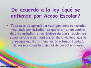 De acuerdo a la ley ¿qué se
entiende por Acoso Escolar?
• Todo acto de agresión u hostigamiento reiterado,
realizado por estudiantes que atenten en contra
de otro estudiante, valiéndose de una situación de
superioridad o de indefensión de la victima, que le
provoque maltrato, humillación o temor fundado
de verse expuesta a un mal de carácter grave.
 
