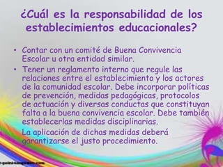 ¿Cuál es la responsabilidad de los
establecimientos educacionales?
• Contar con un comité de Buena Convivencia
Escolar u otra entidad similar.
• Tener un reglamento interno que regule las
relaciones entre el establecimiento y los actores
de la comunidad escolar. Debe incorporar políticas
de prevención, medidas pedagógicas, protocolos
de actuación y diversas conductas que constituyan
falta a la buena convivencia escolar. Debe también
establecerlas medidas disciplinarias.
La aplicación de dichas medidas deberá
garantizarse el justo procedimiento.
 