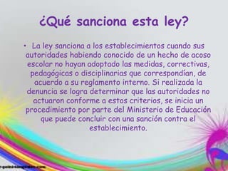 ¿Qué sanciona esta ley?
• La ley sanciona a los establecimientos cuando sus
autoridades habiendo conocido de un hecho de acoso
escolar no hayan adoptado las medidas, correctivas,
pedagógicas o disciplinarias que correspondían, de
acuerdo a su reglamento interno. Si realizada la
denuncia se logra determinar que las autoridades no
actuaron conforme a estos criterios, se inicia un
procedimiento por parte del Ministerio de Educación
que puede concluir con una sanción contra el
establecimiento.
 