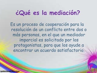 ¿Qué es la mediación?
Es un proceso de cooperación para la
resolución de un conflicto entre dos o
más personas, en el que un mediador
imparcial es solicitado por los
protagonistas, para que los ayude a
encontrar un acuerdo satisfactorio.
 