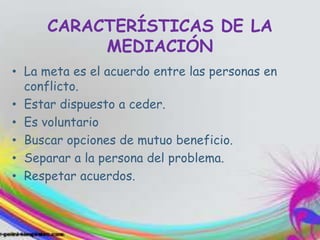 CARACTERÍSTICAS DE LA
MEDIACIÓN
• La meta es el acuerdo entre las personas en
conflicto.
• Estar dispuesto a ceder.
• Es voluntario
• Buscar opciones de mutuo beneficio.
• Separar a la persona del problema.
• Respetar acuerdos.
 