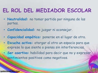 EL ROL DEL MEDIADOR ESCOLAR
• Neutralidad: no tomar partido por ninguna de las
partes.
• Confidencialidad: no juzgar ni aconsejar.
• Capacidad empática: ponerse en el lugar de otro.
• Escucha activa: otorgar al otro un espacio para que
exprese lo que siente o piensa sin interferencias.
• Ser asertivo: habilidad para decir que no y expresar
sentimientos positivos como negativos.
 
