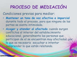 PROCESO DE MEDIACIÓN
Condiciones previas para mediar:
• Mantener un tono de voz afectivo e imparcial
durante todo el proceso, para que ninguna de las
partes se sienta intimidada.
• Acoger y atender al afectado cuando surgen
conflictos al interior del establecimiento
educacional, generalmente las personas que
participan de el se encuentran muy afectadas, por
lo que es necesario escuchar e intentar
comprender lo que están relatando.
 