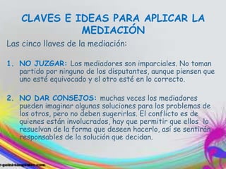 CLAVES E IDEAS PARA APLICAR LA
MEDIACIÓN
Las cinco llaves de la mediación:
1. NO JUZGAR: Los mediadores son imparciales. No toman
partido por ninguno de los disputantes, aunque piensen que
uno esté equivocado y el otro esté en lo correcto.
2. NO DAR CONSEJOS: muchas veces los mediadores
pueden imaginar algunas soluciones para los problemas de
los otros, pero no deben sugerirlas. El conflicto es de
quienes están involucrados, hay que permitir que ellos lo
resuelvan de la forma que deseen hacerlo, así se sentirán
responsables de la solución que decidan.
 