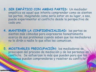 3. SER EMPÁTICO CON AMBAS PARTES: Un mediador
empático es aquel que intenta comprender como se sienten
las partes, imaginando como sería estar en su lugar, o sea,
puede experimentar el conflicto desde la perspectiva de
cada uno.
4. MANTENER LA CONFIDENCIALIDAD: las partes se
sienten más cómodas para expresarse honestamente
acerca de sus problemas cuando saben que los mediadores
no le dirán a nadie lo que ellos les comunican.
5. MOSTRARLES PREOCUPACIÓN: los mediadores se
preocupan del proceso de mediación y de las personas en
conflicto. Se esfuerzan lo más que pueden para que las
personas puedan comprenderse y resolver su conflicto.
 