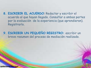 8. ESCRIBIR EL ACUERDO: Redactar y escribir el
acuerdo al que hayan llegado. Consultar a ambas partes
por la evaluación de la experiencia (que aprendieron).
Registrarlo.
9. ESCRIBIR UN PEQUEÑO REGISTRO: escribir un
breve resumen del proceso de mediación realizado.
 