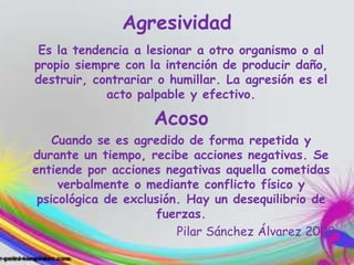 Agresividad
Es la tendencia a lesionar a otro organismo o al
propio siempre con la intención de producir daño,
destruir, contrariar o humillar. La agresión es el
acto palpable y efectivo.
Acoso
Cuando se es agredido de forma repetida y
durante un tiempo, recibe acciones negativas. Se
entiende por acciones negativas aquella cometidas
verbalmente o mediante conflicto físico y
psicológica de exclusión. Hay un desequilibrio de
fuerzas.
Pilar Sánchez Álvarez 2009
 