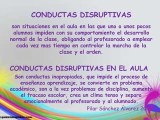 CONDUCTAS DISRUPTIVAS
son situaciones en el aula en las que uno o unos pocos
alumnos impiden con su comportamiento el desarrollo
normal de la clase, obligando al profesorado a emplear
cada vez mas tiempo en controlar la marcha de la
clase y el orden.
CONDUCTAS DISRUPTIVAS EN EL AULA
Son conductas inapropiadas, que impide el proceso de
enseñanza aprendizaje, se convierte en problema
académico, son a la vez problemas de disciplina, aumenta
el fracaso escolar, crea un clima tenso y separa
emocionalmente al profesorado y al alumnado.
Pilar Sánchez Álvarez 2009
 
