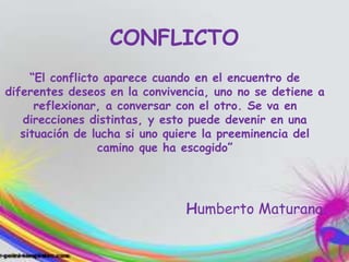 CONFLICTO
“El conflicto aparece cuando en el encuentro de
diferentes deseos en la convivencia, uno no se detiene a
reflexionar, a conversar con el otro. Se va en
direcciones distintas, y esto puede devenir en una
situación de lucha si uno quiere la preeminencia del
camino que ha escogido”
Humberto Maturana.
 