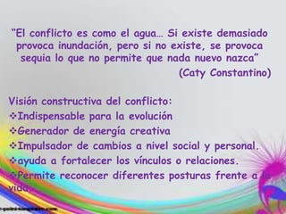 “El conflicto es como el agua… Si existe demasiado
provoca inundación, pero si no existe, se provoca
sequia lo que no permite que nada nuevo nazca”
(Caty Constantino)
Visión constructiva del conflicto:
Indispensable para la evolución
Generador de energía creativa
Impulsador de cambios a nivel social y personal.
ayuda a fortalecer los vínculos o relaciones.
Permite reconocer diferentes posturas frente a la
vida.
 