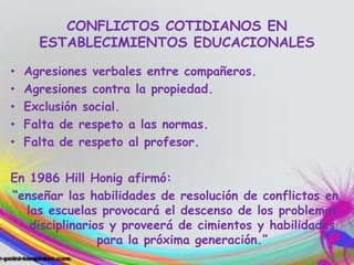 CONFLICTOS COTIDIANOS EN
ESTABLECIMIENTOS EDUCACIONALES
• Agresiones verbales entre compañeros.
• Agresiones contra la propiedad.
• Exclusión social.
• Falta de respeto a las normas.
• Falta de respeto al profesor.
En 1986 Hill Honig afirmó:
“enseñar las habilidades de resolución de conflictos en
las escuelas provocará el descenso de los problemas
disciplinarios y proveerá de cimientos y habilidades
para la próxima generación.”
 