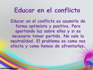 Educar en el conflicto
Educar en el conflicto es asumirlo de
forma optimista y positiva. Pero
aportando luz sobre ellos y si es
necesario tomar partido. No vale la
neutralidad. El problema es como nos
afecta y como hemos de afrontarlos.
 
