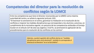 Entre las competencias que tiene el director reconocidas por la LOMCE como máxima
autoridad del centro, se señala la siguiente (artículo 132):
"f) Favorecer la convivencia en el centro, garantizar la mediación en la resolución de los
conflictos e imponer las medidas disciplinarias que correspondan a los alumnos y alumnas, en
cumplimiento de la normativa vigente, sin perjuicio de las competencias atribuidas al Consejo
Escolar en el artículo 127 de esta Ley orgánica. A tal fin, se promoverá la agilización de los
procedimientos para la resolución de los conflictos en los centros".
Además, cuando la gestión del conflicto derive en "medidas
disciplinarias para un/a alumno/a", también le corresponde al
director/a la directora "en el rol de árbitro".
 