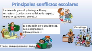 La violencia general, psicológica, física y
estructural (conductas como faltas de respeto,
maltrato, agresiones, peleas…)
La disrupción en el aula (boicot,
ruido permanente,
interrupciones…).
Vandalismo.
Fraude- corrupción (copiar, plagiar…)
 