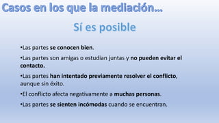 •Las partes se conocen bien.
•Las partes son amigas o estudian juntas y no pueden evitar el
contacto.
•Las partes han intentado previamente resolver el conflicto,
aunque sin éxito.
•El conflicto afecta negativamente a muchas personas.
•Las partes se sienten incómodas cuando se encuentran.
 