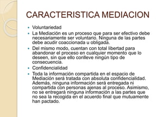 CARACTERISTICA MEDIACION
 Voluntariedad
 La Mediación es un proceso que para ser efectivo debe
necesariamente ser voluntario. Ninguna de las partes
debe acudir coaccionada u obligada.
 Del mismo modo, cuentan con total libertad para
abandonar el proceso en cualquier momento que lo
deseen, sin que ello conlleve ningún tipo de
consecuencia.
 Confidencialidad
 Toda la información compartida en el espacio de
Mediación será tratada con absoluta confidencialidad.
Además, ninguna información será entregada ni
compartida con personas ajenas al proceso. Asimismo,
no se entregará ninguna información a las partes que
no sea la recogida en el acuerdo final que mutuamente
han pactado.
 