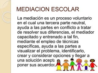 MEDIACION ESCOLAR
La mediación es un proceso voluntario
en el cual una tercera parte neutral,
ayuda a las partes en conflicto a tratar
de resolver sus diferencias, el mediador
capacitado y entrenado a tal fin,
mediante el empleo de técnicas
específicas, ayuda a las partes a
visualizar el problema, identificarlo,
crear y considerar opciones y llegar a
una solución aceptable para ambos y
poner sus acuerdos por escrito.
 
