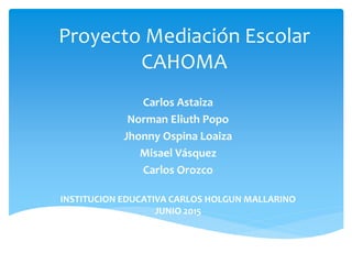 Proyecto Mediación Escolar
CAHOMA
Carlos Astaiza
Norman Eliuth Popo
Jhonny Ospina Loaiza
Misael Vásquez
Carlos Orozco
INSTITUCION EDUCATIVA CARLOS HOLGUN MALLARINO
JUNIO 2015
 