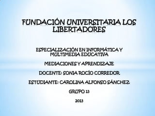 FUNDACIÓN UNIVERSITARIA LOS
LIBERTADORES
ESPECIALIZACIÓN EN INFORMÁTICA Y
MULTIMEDIA EDUCATIVA
MEDIACIONES Y APRENDIZAJE
DOCENTE: SONIA ROCÍO CORREDOR
ESTUDIANTE: CAROLINA ALFONSO SÁNCHEZ
GRUPO 13
2013
 