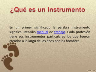 ¿Qué es un InstrumentoEn un primer significado la palabra instrumento significa utensilio manual de trabajo. Cada profesión tiene sus instrumentos particulares los que fueron creados a lo largo de los años por los hombres.