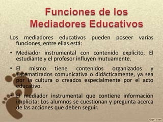 Funciones de los  Mediadores EducativosLos mediadores educativos pueden poseer varias funciones, entre ellas está: Mediador instrumental con contenido explícito, El estudiante y el profesor influyen mutuamente.