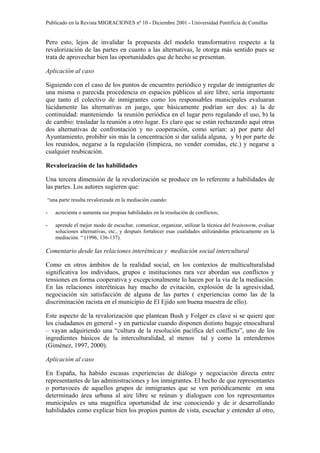 Publicado en la Revista MIGRACIONES nº 10 - Diciembre 2001 - Universidad Pontificia de Comillas


Pero esto, lejos de invalidar la propuesta del modelo transformativo respecto a la
revalorización de las partes en cuanto a las alternativas, le otorga más sentido pues se
trata de aprovechar bien las oportunidades que de hecho se presentan.

Aplicación al caso

Siguiendo con el caso de los puntos de encuentro periódico y regular de inmigrantes de
una misma o parecida procedencia en espacios públicos al aire libre, sería importante
que tanto el colectivo de inmigrantes como los responsables municipales evaluaran
lúcidamente las alternativas en juego, que básicamente podrían ser dos: a) la de
continuidad: manteniendo la reunión periódica en el lugar pero regulando el uso, b) la
de cambio: trasladar la reunión a otro lugar. Es claro que se están rechazando aquí otras
dos alternativas de confrontación y no cooperación, como serían: a) por parte del
Ayuntamiento, prohibir sin más la concentración si dar salida alguna, y b) por parte de
los reunidos, negarse a la regulación (limpieza, no vender comidas, etc.) y negarse a
cualquier reubicación.

Revalorización de las habilidades

Una tercera dimensión de la revalorización se produce en lo referente a habilidades de
las partes. Los autores sugieren que:
“una parte resulta revalorizada en la mediación cuando:

-   acrecienta o aumenta sus propias habilidades en la resolución de conflictos;

-   aprende el mejor modo de escuchar, comunicar, organizar, utilizar la técnica del brainstorm, evaluar
    soluciones alternativas, etc., y después fortalecer esas cualidades utilizándolas prácticamente en la
    mediación. “ (1996, 136-137).

Comentario desde las relaciones interétnicas y mediación social intercultural

Como en otros ámbitos de la realidad social, en los contextos de multiculturalidad
significativa los individuos, grupos e instituciones rara vez abordan sus conflictos y
tensiones en forma cooperativa y excepcionalmente lo hacen por la vía de la mediación.
En las relaciones interétnicas hay mucho de evitación, explosión de la agresividad,
negociación sin satisfacción de alguna de las partes ( experiencias como las de la
discriminación racista en el municipio de El Ejido son buena muestra de ello).

Este aspecto de la revalorización que plantean Bush y Folger es clave si se quiere que
los ciudadanos en general - y en particular cuando disponen distinto bagaje etnocultural
– vayan adquiriendo una “cultura de la resolución pacífica del conflicto”, uno de los
ingredientes básicos de la interculturalidad, al menos tal y como la entendemos
(Giménez, 1997, 2000).

Aplicación al caso

En España, ha habido escasas experiencias de diálogo y negociación directa entre
representantes de las administraciones y los inmigrantes. El hecho de que representantes
o portavoces de aquellos grupos de inmigrantes que se ven periódicamente en una
determinado área urbana al aire libre se reúnan y dialoguen con los representantes
municipales es una magnífica oportunidad de irse conociendo y de ir desarrollando
habilidades como explicar bien los propios puntos de vista, escuchar y entender al otro,
 