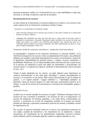 Publicado en la Revista MIGRACIONES nº 10 - Diciembre 2001 - Universidad Pontificia de Comillas


presentar propuestas viables, etc. El desarrollo de esas y otras habilidades es algo muy
necesario y, sin duda, revaloriza a cada una de las partes.

Revalorización de los recursos

La idea central de revalorización se concreta también en lo relativo a los recursos. Este
cuarto aspecto de la revalorización, lo plantean sí Bush y Folger:
“una parte se ve revalorizada en la mediación cuando:

-   cobre renovada conciencia de los recursos que ya posee (o que están al alcance de su mano) para
    alcanzar sus metas y objetivos;

-   comprende más claramente que antes que tiene algo que es valioso para la otra parte; posee la
    capacidad de comunicarse o persuadir eficazmente; puede redistribuir sus recursos de modo que
    tengan más alcance; sus recursos son suficientes para promover una solución que antes no se
    contempló; puede aumentar sus recursos explotando una fuente suplementaria de apoyo a la que
    antes no había contemplado” (1996, 137).

Comentario desde las relaciones interétnicas y mediación social intercultural

La desigualdad y asimetría en las relaciones interétnicas se concreta también en la
distribución desigual de los recursos. Entre un departamento del estado y una población
indígena, por ejemplo, suele haber desproporción en cuanto a conocimiento y manejo de
la legislación, disponibilidad de personal técnico y experto, recursos económicos y
posibilidades financieras, etc. Es imprescindible tomar conciencia de ello y tratar de que
en el proceso de mediación la parte más débil vea aumentados y diversificados sus
recursos (tener a su disposición expertos, facilitarle la documentación oficial necesaria
al caso, etc.)

Yendo al punto planteado por los autores, sin duda adquiere gran importancia en
contexto multiculturales el que cada parte identifique y maneje adecuadamente su
recursos y se revalorice en esa forma. Debe tenerse bien presente lo que la cultura en
general, y el “capital cultural”, “capital simbólico” e “identidades múltiples” en
particular, tienen de recursos propios. El valor funcional, instrumental, práctico, de la
cultura, es una de las razones de la persistencia y resistencia de comunidades, grupos y
pueblos.

Aplicación al caso

¿Cuáles son en nuestro ejemplo los recursos en juego?. Podríamos distinguir entre los
recursos de cara a acometer el problema y los recursos de cara a la negociación o al
proceso de mediación. En términos generales, y sin entrar ahora a dierenciarlos, los
recursos a revalorizar en el polo los inmigrantes reunidos en el parque son formas
distintas de liderazgo, experiencia comunitaria, prácticas de reunión y asamblea, formas
de organización, etc.

Por su parte, la agencia municipal cuenta en su acervo con experiencias anteriores en
ese campo, conjunto de normativas y los mecanismos de su ampliación y mejora,
mecanismos de coordinación de los departamentos implicados (servicios sociales,
medio ambiente, policía municipal, deportes, espacios o lugares alternativos, etc)
 