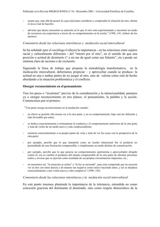 Publicado en la Revista MIGRACIONES nº 10 - Diciembre 2001 - Universidad Pontificia de Comillas


-     asume que, más allá de poseer la capacidad para considerar y comprender la situación de otro, alienta
      el deseo real de hacerlo;

-     advierte que desea concentrar su atención en lo que el otro está experimentado y encontrar un modo
      de reconocer esa experiencia a través de su comportamiento en la sesión.” (1996, 141; énfasis de los
      autores)

Comentario desde las relaciones interétnicas y mediación social intercultural

Se ha señalado (por el sociólogo Colleyn) la importancia - en las relaciones entre sujetos
racial y culturalmente diferentes - del “interés por el otro”, en el sentido de que una
posición o actitud de desinterés (“ a mi me da igual como sea fulanito”, etc.) puede ser
síntoma claro de racismo o de exclusión.

Siguiendo la línea de trabajo que propone la metodología transformativa, en la
medicación intercultural, deberíamos propiciar – y aprovechar cuando se produce- la
actitud en una o ambas partes de no juzgar al otro, sino de valorar cómo está de hecho
abordando a la situación problemática y el conflicto.

Otorgar reconocimiento en el pensamiento

Tras los pasos o “escalones” previos de la consideración y la intencionalidad, pasamos
ya a otorgar reconocimiento en tres planos: el pensamiento, la palabra y la acción.
Comencemos por el primero:

    “Una parte otorga reconocimiento en la mediación cuando:
-     en efecto se permite ella misma ver a la otra parte, y en su comportamiento, bajo una luz diferente y
      más favorable que antes;

-     se dedica conscientemente a reinterpretar la conducta y el comportamiento anteriores de la otra parte
      y trata de verlos de un modo nuevo y más condescendiente;

-     renuncia conscientemente a su propio punto de vista y trata de ver las cosas con la perspectiva de la
      otra parte;

-     por ejemplo, percibe que lo que interpretó como un insulto intencional fue el producto no
      premeditado de una frustración comprensible, o simplemente un modo distinto de comunicación;

-     por ejemplo, percibe que lo que parecía un comportamiento oportunista o aprovechador dirigido
      contra él, era en cambio el producto del intento comprensible de la otra parte de afrontar presiones
      reales y severas que se ejercían como resultado de sus propias circunstancias impuestas, etc.,

-     en momentos así, “la situación se aclara” o “la luz se enciende”, pues ésta comprende que no necesita
      ver al otro con tanta dureza y de manera tan negativa como estuvo haciendo antes, y así se desplaza
      conscientemente a una visión nueva y más compasiva” (1996, 142)

Comentario desde las relaciones interétnicas y la mediación social intercultural

En este punto tenemos planteada la importancia de la tolerancia, entendida no como
concesión graciosa del dominante al dominado, sino como respeto democrático de la
 