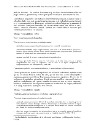 Publicado en la Revista MIGRACIONES nº 10 - Diciembre 2001 - Universidad Pontificia de Comillas


posición diferente5. Se requiere de tolerancia- y de cierto distanciamiento critico del
propia identidad, pertenencia y cultura- para poder reconocer el pensamiento del otro.

En mediación en general y en mediación intercultural en particular, es decisivo que no
solo el mediador sino cada una de las partes se ponga en la piel del otro, concretamente
en el pensamiento del otro. Finalmente, no insistiremos lo suficiente en la necesidad de
tener presentes en su justa dimensión los “factores situacionales” que afectan al otro y
ambos - situación económica, laboral, jurídica, etc.- como contexto necesario para
comprender su forma de ver las cosas.

Otorgar reconocimiento verbal

Tras y con el pensamiento la palabra:

“Una parte otorga reconocimiento en la mediación cuando:
-   admite francamente que cambió su interpretación del otro y/o decide comunicárselo;

-   admite ante el mediador, aunque sea privadamente, cómo ahora ve de distinto modo lo que sucedió y
    reconoce que ese episodio proyecta una luz distinta y más favorable sobre la otra parte; o dice esto al
    mediador en presencia del otro, o directamente a la otra parte;

-   agrega al enunciado de su nueva comprensión cierto tipo de disculpa;

-   se excusa por haber “pensado antes lo peor” acerca de la otra parte, y/o por su propio
    comportamiento con sesgo de “represalia”, que se basó en su áspera interpretación del
    comportamiento del otro con esta misma” (1996, 143)

Comentario desde las relaciones interétnicas y mediación social intercultural

En este punto se nos plantea la importancia de reconocer verbalmente aspectos como
que no se conocía bien la cultura del otro, que se tiene una visión estereotipada o
prejuiciada, que se interpretó mal determinadas afirmaciones o prácticas del otro, etc. El
mediador o la mediadora intercultural deberá ser muy sensible a estas manifestaciones
positivas en el plano verbal, aprovechándolas intensamente para acercar a las partes y
establecer sintonías que fructifiquen en mejoras de la confianza, del respeto, del interés
en el toro y en definitiva en mejoras de la relación.

Otorgar reconocimiento en actos

Finalmente, aparece la dimensión conductual y de las prácticas:

“Una parte otorga reconocimiento en la mediación cuando:
-   decide a la luz de su comprensión diferente de la conducta anterior del otro y su situación, promover
    cierta adaptación concreta al otro por referencia al modo en que se afrontan las cuestiones en disputa.
    Si un primer ofrecimiento de adaptación no es suficiente, decide obtener una solución satisfactoria
    para ambos, para promover una adaptación ulterior;

-   aún si sus propias circunstancias son tan compulsivas que no le es posible adaptarse lo suficiente
    como para resolver el asunto, expresa sincero pesar en vista de la situación.” (1996, 143-4).

5
  He abordado las significaciones de la tolerancia y su historia en Malgesini y Giménez
(2000).
 