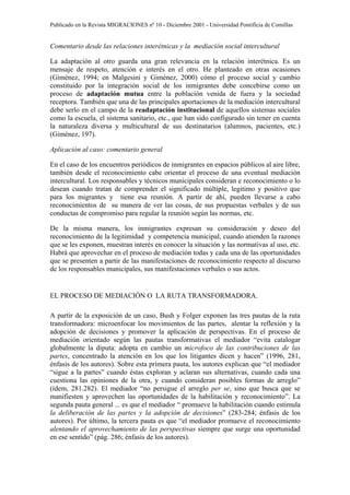 Publicado en la Revista MIGRACIONES nº 10 - Diciembre 2001 - Universidad Pontificia de Comillas


Comentario desde las relaciones interétnicas y la mediación social intercultural

La adaptación al otro guarda una gran relevancia en la relación interétnica. Es un
mensaje de respeto, atención e interés en el otro. He planteado en otras ocasiones
(Giménez, 1994; en Malgesini y Giménez, 2000) cómo el proceso social y cambio
constituido por la integración social de los inmigrantes debe concebirse como un
proceso de adaptación mutua entre la población venida de fuera y la sociedad
receptora. También que una de las principales aportaciones de la mediación intercultural
debe serlo en el campo de la readaptación institucional de aquellos sistemas sociales
como la escuela, el sistema sanitario, etc., que han sido configurado sin tener en cuenta
la naturaleza diversa y multicultural de sus destinatarios (alumnos, pacientes, etc.)
(Giménez, 197).

Aplicación al caso: comentario general

En el caso de los encuentros periódicos de inmigrantes en espacios públicos al aire libre,
también desde el reconocimiento cabe orientar el proceso de una eventual mediación
intercultural. Los responsables y técnicos municipales consideran e reconocimiento o lo
desean cuando tratan de comprender el significado múltiple, legitimo y positivo que
para los migrantes y tiene esa reunión. A partir de ahí, pueden llevarse a cabo
reconocimientos de su manera de ver las cosas, de sus propuestas verbales y de sus
conductas de compromiso para regular la reunión según las normas, etc.

De la misma manera, los inmigrantes expresan su consideración y deseo del
reconocimiento de la legitimidad y competencia municipal, cuando atienden la razones
que se les exponen, muestran interés en conocer la situación y las normativas al uso, etc.
Habrá que aprovechar en el proceso de mediación todas y cada una de las oportunidades
que se presenten a partir de las manifestaciones de reconocimiento respecto al discurso
de los responsables municipales, sus manifestaciones verbales o sus actos.


EL PROCESO DE MEDIACIÓN O LA RUTA TRANSFORMADORA.

A partir de la exposición de un caso, Bush y Folger exponen las tres pautas de la ruta
transformadora: microenfocar los movimientos de las partes, alentar la reflexión y la
adopción de decisiones y promover la aplicación de perspectivas. En el proceso de
mediación orientado según las pautas transformativas el mediador “evita catalogar
globalmente la diputa: adopta en cambio un microfoco de las contribuciones de las
partes, concentrado la atención en los que los litigantes dicen y hacen” (1996, 281,
énfasis de los autores). Sobre esta primera pauta, los autores explican que “el mediador
“sigue a la partes” cuando éstas exploran y aclaran sus alternativas, cuando cada una
cuestiona las opiniones de la otra, y cuando consideran posibles formas de arreglo”
(ídem, 281.282). El mediador “no persigue el arreglo per se, sino que busca que se
manifiesten y aprovechen las oportunidades de la habilitación y reconocimiento”. La
segunda pauta general ... es que el mediador “ promueve la habilitación cuando estimula
la deliberación de las partes y la adopción de decisiones” (283-284; énfasis de los
autores). Por último, la tercera pauta es que “el mediador promueve el reconocimiento
alentando el aprovechamiento de las perspectivas siempre que surge una oportunidad
en ese sentido” (pág. 286; énfasis de los autores).
 