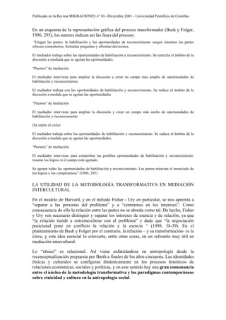 Publicado en la Revista MIGRACIONES nº 10 - Diciembre 2001 - Universidad Pontificia de Comillas


En un esquema de la representación gráfica del proceso transformador (Bush y Folger,
1996, 295), los autores indican así las fases del proceso:
 “Llegan las partes: la habilitación y las oportunidades de reconocimiento surgen mientras las partes
ofrecen comentarios, formulan preguntas y afrontan decisiones.

El mediador trabaja sobre las oportunidades de habilitación y reconocimiento. Se estrecha el ámbito de la
discusión a mediada que se agotan las oportunidades.

“Puestos” de mediación

El mediador interviene para ampliar la discusión y crear un campo más amplio de oportunidades de
habilitación y reconocimiento.

El mediador trabaja con las oportunidades de habilitación y reconocimiento. Se reduce el ámbito de la
discusión a medida que se agotan las oportunidades

“Puestos” de mediación

El mediador interviene para ampliar la discusión y crear un campo más ancho de oportunidades de
habilitación y reconocimiento

(Se repite el ciclo)

El mediador trabaja sobre las oportunidades de habilitación y reconocimiento. Se reduce el ámbito de la
discusión a medida que se agotan las oportunidades.

“Puestos” de mediación.

El mediador interviene para comprobar las posibles oportunidades de habilitación y reconocimiento:
resume los logros si el campo está agotado.

Se agotan todas las oportunidades de habilitación y reconocimiento. Las partes redactan el enunciado de
los logros y los compromisos” (1996, 295)


LA UTILIDAD DE LA METODOLOGÍA TRANSFORMATIVA EN MEDIACIÓN
INTERCULTURAL

En el modelo de Harvard, y en el método Fisher - Ury en particular, se nos apremia a
“separar a las personas del problema” y a “centrarnos en los intereses”. Como
consecuencia de ello la relación entre las partes no se aborda como tal. De hecho, Fisher
y Ury ven necesario distinguir y separar los intereses de esencia y de relación, ya que
“la relación tiende a entremezclarse con el problema” y dado que “la negociación
posicional pone en conflicto la relación y la esencia “ (1998, 38-39). En el
planteamiento de Bush y Folger por el contrario, la relación – y su transformación- es la
clave, y esta idea esencial lo convierte, entre otras cosas, en un referente muy útil en
mediación intercultural.

Lo “étnico” es relacional. Así viene enfatizándose en antropología desde la
reconceptualización propuesta por Barth a finales de los años cincuenta. Las identidades
étnicas y culturales se configuran dinámicamente en los procesos históricos de
relaciones económicas, sociales y políticas, y en este sentido hay una gran consonancia
entre el núcleo de la metodología transformativa y los paradigmas contemporáneos
sobre etnicidad y cultura en la antropología social.
 
