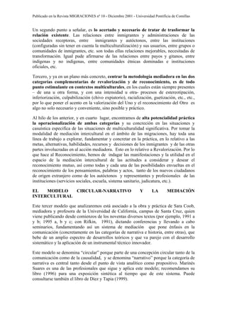 Publicado en la Revista MIGRACIONES nº 10 - Diciembre 2001 - Universidad Pontificia de Comillas


Un segundo punto a señalar, es lo acertado y necesario de tratar de trasformar la
relación existente. Las relaciones entre inmigrantes y administraciones de las
sociedades receptoras, entre inmigrantes y autóctonos, entre las instituciones
(configuradas sin tener en cuenta la multiculturalización) y sus usuarios, entre grupos o
comunidades de inmigrantes, etc. son todas ellas relaciones mejorables, necesitadas de
transformación. Igual pude afirmarse de las relaciones entre payos y gitanos, entre
indígenas y no indígenas, entre comunidades étnicas dominadas e instituciones
oficiales, etc.

Tercero, y ya en un plano más concreto, centrar la metodología mediadora en las dos
categorías complementarias de revalorización y de reconocimiento, es de todo
punto estimulante en contextos multiculturales, en los cuales están siempre presentes
– de una u otra forma, y con una intensidad u otra- procesos de estereotipación,
inferiorización, culpabilización (chivo expiatorio), racialización, guetización, etc., etc.,
por lo que poner el acento en la valorización del Uno y el reconocimiento del Otro es
algo no solo necesario y conveniente, sino posible y práctico.

Al hilo de los anterior, y en cuarto lugar, encontramos de alta potencialidad práctica
la operacionalización de ambas categorías y su concreción en las situaciones y
casuística especifica de las situaciones de multiculturalidad significativa. Por tomar la
modalidad de mediación intercultural en el ámbito de las migraciones, hay toda una
línea de trabajo a explorar, fundamentar y concretar en la práctica, en lo relativo a las
metas, alternativas, habilidades, recursos y decisiones de los inmigrantes y de las otras
partes involucradas en al acción mediadora. Esto en lo relativo a Revalorización. Por lo
que hace al Reconocimiento, hemos de indagar las manifestaciones y la utilidad en el
espacio de la mediación intercultural de las actitudes a considerar y desear el
reconocimiento mutuo, así como todas y cada una de las posibilidades envueltas en el
reconocimiento de los pensamientos, palabras y actos, tanto de los nuevos ciudadanos
de origen extranjero como de los autóctonos y representantes y profesionales de las
instituciones (servicios sociales, escuela, sistema sanitario, judicatura, etc.).

EL   MODELO   CIRCULAR-NARRATIVO                                Y       LA       MEDIACIÓN
INTERCULTURAL

Este tercer modelo que analizaremos está asociado a la obra y práctica de Sara Coob,
mediadora y profesora de la Universidad de California, campus de Santa Cruz, quien
viene publicando desde comienzos de los noventas diversos textos (por ejemplo, 1991 a
y b; 1995 a, b y c; con Rifkin, 1991), dictando conferencias y llevando a cabo
seminarios, fundamentando así un sistema de mediación que pone énfasis en la
comunicación (concretamente en las categorías de narrativa e historia, entre otras), que
bebe de un amplio espectro de desarrollos teóricos y que va parejo con el desarrollo
sistemático y la aplicación de un instrumental técnico innovador.

Este modelo se denomina “circular” porque parte de una concepción circular tanto de la
comunicación como de la causalidad, y se denomina “narrativo” porque la categoría de
narrativa es central tanto desde el punto de vista analítico como propositivo. Marinés
Suares es una de las profesionales que sigue y aplica este modelo; recomendamos su
libro (1996) para una exposición sintética al tiempo que de este sistema. Puede
consultarse también el libro de Díez y Tapia (1999).
 