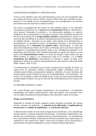 Publicado en la Revista MIGRACIONES nº 10 - Diciembre 2001 - Universidad Pontificia de Comillas


FUNDAMENTOS TEÓRICOS Y CONCEPTUALES

Como en otros modelos, pero muy particularmente en éste caso nos encontramos ante
una síntesis de diversos marcos teóricos. Suares (1996) indica que el modelo circular-
narrativo “se ha nutrido con las conceptualizaciones, las investigaciones y las técnicas
provenientes de otras áreas de las ciencias sociales”.

Ese acervo es agrupado por esta autora en cinco grandes grupos: a) los elementos
conceptuales provenientes de la teoría de la comunicación (Bateson, Watzlawick y
otros autores), destacando lo referente a la comunicación analógica, los aspectos
pragmáticos de la comunicación y la noción de contexto como calificador del texto; b)
las claves provenientes de la terapia familiar sistémica, especialmente lo relativo a la
noción de que el problema es la solución intentada pero que ha fracasado y la aplicación
de múltiples técnicas frecuentes en ese campo, como pueden ser la reformulación, la
externalización, la connotación positiva, las preguntas circulares; c) las innovaciones
epistemológicas de la cibernética de segundo orden, concretamente la teoría del
observador elaborada por Heinz von Foerster y Maturana, de la cual Suares selecciona
dos aspectos: la necesidad de posicionarse frente a una “realidad entre paréntesis” y la
importancia del observador como elemento participante de aquello que observa; d) los
aportes del construccionismo social, en la línea de Georgen, marco teórico del que
habría destacar lo relativo a la construcción social de la realidad; y e) la teoría
posmoderna del significado, especialmente lo referente a superar el límite entre
lingüística y retórica, así como las conceptualizaciones sobre narrativa, sobre todo desde
White. (Suares, 1996, 61-62).

La comunicación es concebida como un todo: las partes más el mensaje. Se tienen en
cuenta tanto los elementos verbales (comunicación digital; contenidos) como los
elementos para-verbales (comunicación analógica; relaciones). Se parte asimismo del
axioma número uno de Wetslavick acerca de la imposibilidad de “no comunicarse”. En
cuanto a la causalidad, el punto de partida es que no hay una causa única produciendo
un determinado resultado, sino que se está ante una retroalimentación de las causas y los
factores.

EL MÉTODO: RASGOS Y FASES

Tal y como hicimos con el sistema transformativo, nos acercaremos a la dimensión
metodológica del modelo circular-narratico desde dos ángulos: uno sincrónico como
son los rasgos esenciales de tal metodología y otros diacrónico a partir de sus fases.

Rasgos caracterizadores

Siguiendo el resumen de Suares, aparecen cuatro elementos esenciales del método
circular –narrativo de mediación : el aumento de las diferencias, la legitimación de
las personas, los cambios de significados y la creación de contextos.

A diferencia del modelo de la Escuela de Negociación de Harvard, en la metodología
circular-narrativa se trata de aumentar las diferencias: “no borrarlas ni disminuirlas, sino
permitir que se manifiesten y aumenten hasta un determinado punto... En contradicción
con lo que postula el Modelo Tradicional de Harvard, consideran que la gente llega a la
mediación en una situación de “orden”; cada una de las partes está en una posición y
generalmente la mantiene rígidamente, lo cual le impide encontrar alternativas.
 