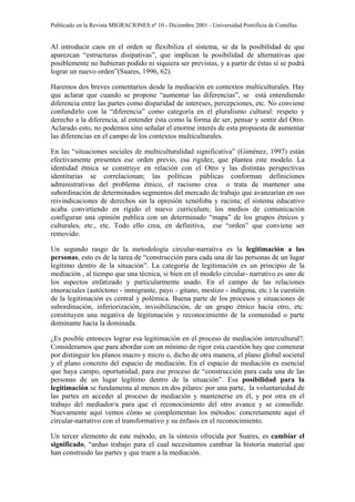 Publicado en la Revista MIGRACIONES nº 10 - Diciembre 2001 - Universidad Pontificia de Comillas


Al introducir caos en el orden se flexibiliza el sistema, se da la posibilidad de que
aparezcan “estructuras disipativas”, que implican la posibilidad de alternativas que
posiblemente no hubieran podido ni siquiera ser previstas, y a partir de éstas sí se podrá
lograr un nuevo orden”(Suares, 1996, 62).

Haremos dos breves comentarios desde la mediación en contextos multiculturales. Hay
que aclarar que cuando se propone “aumentar las diferencias”, se está entendiendo
diferencia entre las partes como disparidad de intereses, percepciones, etc. No conviene
confundirlo con la “diferencia” como categoría en el pluralismo cultural: respeto y
derecho a la diferencia, al entender ésta como la forma de ser, pensar y sentir del Otro.
Aclarado esto, no podemos sino señalar el enorme interés de esta propuesta de aumentar
las diferencias en el campo de los contextos multiculturales.

En las “situaciones sociales de multiculturalidad significativa” (Giménez, 1997) están
efectivamente presentes ese orden previo, esa rigidez, que plantea este modelo. La
identidad étnica se construye en relación con el Otro y las distintas perspectivas
identitarias se correlacionan; las políticas públicas conforman definiciones
administrativas del problema étnico, el racismo crea o trata de mantener una
subordinación de determinados segmentos del mercado de trabajo que avanzarían en sus
reivindicaciones de derechos sin la opresión xenófoba y racista; el sistema educativo
acaba convirtiendo en rígido el nuevo curriculum; los medios de comunicación
configuran una opinión publica con un determinado “mapa” de los grupos étnicos y
culturales, etc., etc. Todo ello crea, en definitiva, ese “orden” que conviene ser
removido.

Un segundo rasgo de la metodología circular-narrativa es la legitimación a las
personas, esto es de la tarea de “construcción para cada una de las personas de un lugar
legítimo dentro de la situación”. La categoría de legitimación es un principio de la
mediación , al tiempo que una técnica, si bien en el modelo circular- narrativo es uno de
los aspectos enfatizado y particularmente usado. En el campo de las relaciones
etnoraciales (autóctono - inmigrante, payo - gitano, mestizo - indígena, etc.) la cuestión
de la legitimación es central y polémica. Buena parte de los procesos y situaciones de
subordinación, inferiorización, invisibilización, de un grupo étnico hacia otro, etc.
constituyen una negativa de legitimación y reconocimiento de la comunidad o parte
dominante hacia la dominada.

¿Es posible entonces lograr esa legitimación en el proceso de mediación intercultural?.
Consideramos que para abordar con un mínimo de rigor esta cuestión hay que comenzar
por distinguir los planos macro y micro o, dicho de otra manera, el plano global societal
y el plano concreto del espacio de mediación. En el espacio de mediación es esencial
que haya campo, oportunidad, para ese proceso de “construcción para cada una de las
personas de un lugar legítimo dentro de la situación”. Esa posibilidad para la
legitimación se fundamenta al menos en dos pilares: por una parte, la voluntariedad de
las partes en acceder al proceso de mediación y mantenerse en él, y por otra en el
trabajo del mediador/a para que el reconocimiento del otro avance y se consolide.
Nuevamente aquí vemos cómo se complementan los métodos: concretamente aquí el
circular-narrativo con el transformativo y su énfasis en el reconocimiento.

Un tercer elemento de este método, en la síntesis ofrecida por Suares, es cambiar el
significado, “arduo trabajo para el cual necesitamos cambiar la historia material que
han construido las partes y que traen a la mediación.
 