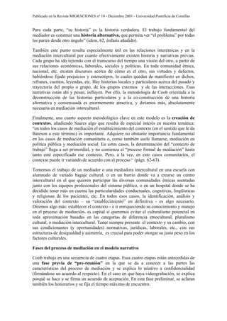 Publicado en la Revista MIGRACIONES nº 10 - Diciembre 2001 - Universidad Pontificia de Comillas


Para cada parte, “su historia” es la historia verdadera. El trabajo fundamental del
mediador es construir una historia alternativa, que permita ver “el problema” por todas
las partes desde otro ángulo” (idem, 62, énfasis añadido).

También este punto resulta especialmente útil en las relaciones interétnicas y en la
mediación intercultural por cuanto efectivamente existen historia y narrativas previas.
Cada grupo ha ido tejiendo con el transcurso del tiempo una visión del otro, a partir de
sus relaciones económicas, laborales, sociales y políticas. En toda comunidad étnica,
nacional, etc. existen discursos acerca de cómo es el otro, sus virtudes y defectos,
habiéndose fijado prejuicios y estereotipos, lo cuales quedan de manifiesto en dichos,
refranes, cuentos, leyendas, etc. Hay historias locales y particulares acerca del pasado y
trayectoria del propio o grupo, de los grupos externos y de las interacciones. Esas
narrativas están ahí y pesan, influyen. Por ello, la metodología de Coob orientada a la
deconstrucción de las historias particulares y a la co-construcción de una historia
alternativa y consensuada es enormemente atractiva, y diríamos más, absolutamente
necesaria en mediación intercultural.

Finalmente, una cuarto aspecto metodológico clave en este modelo es la creación de
contextos, añadiendo Suares algo que resulta de especial interés en nuestra temática:
“en todos los casos de mediación el establecimiento del contexto (en el sentido que le da
Bateson a este término) es importante. Adquiere no obstante importancia fundamental
en los casos de mediación comunitaria o, como también suele llamarse, mediación en
política pública y mediación social. En estos casos, la determinación del “contexto de
trabajo” llega a ser primordial, y no comienza el “proceso formal de mediación” hasta
tanto esté especificado ese contexto. Pero, a la vez, en esto casos comunitarios, el
contexto puede ir variando de acuerdo con el proceso “ (págs. 62-63).

Tomemos el trabajo de un mediador o una mediadora intercultural en una escuela con
alumnado de variado bagaje cultural, o en un barrio donde va a crearse un centro
intercultural en el que quieren participar las diversas comunidades étnicas asentadas
junto con los equipos profesionales del sistema público, o en un hospital donde se ha
decidido tener más en cuenta las particularidades conductuales, cognitivas, lingüísticas
y religiosas de los pacientes, etc. En todos esos casos, la identificación, análisis y
valoración del contexto – su “establecimiento” en definitiva - es algo necesario.
Diremos algo más: establecer el contexto - e ir enriqueciendo su conocimiento y manejo
en el proceso de mediación- es capital si queremos evitar el culturalismo potencial en
toda aproximación basadas en las categorías de diferencia etnocultural, pluralismo
cultural, o mediación intercultural. Tener siempre presente el contexto y su cambio, con
sus condicionantes (y oportunidades) normativas, jurídicas, laborales, etc., con sus
estructuras de desigualdad y asimetría, es crucial para poder otorgar su justo peso en los
factores culturales.

Fases del proceso de mediación en el modelo narrativo

Coob trabaja en una secuencia de cuatro etapas. Esas cuatro etapas están antecedidas de
una fase previa de “pre-reunión” en la que se da a conocer a las partes las
características del proceso de mediación y se explica lo relativo a confidencialidad
(firmándose un acuerdo al respecto). En el caso en que haya videograbación, se explica
porqué se hace y se firma un acuerdo de aceptación. En esta fase preliminar, se aclaran
también los honorarios y se fija el tiempo máximo de encuentro.
 