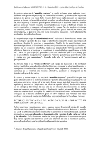 Publicado en la Revista MIGRACIONES nº 10 - Diciembre 2001 - Universidad Pontificia de Comillas


La primera etapa es de “reunión conjunta” y en ella se hacen sobre todo dos cosas:
informar a las partes del proceso y las alternativas existentes, y establecer las reglas del
juego en las que se va a basar dicho proceso. Entre estas reglas destacan los siguientes
puntos: se insiste en la confidencialidad, se aclara que el mediador no podrá ser testigo
en juicio alguno y se acuerda que las partes hablarán con el mediador tanto en reunión
privada como en reunión conjunta, especificándose que lo que se hable en privado no
será comunicado a la otra parte, salvo autorización expresa. Para las reuniones conjuntas
se establece, como en cualquier modelo de mediación, que se hablará por turnos, sin
interrumpirse, y que si la situación fuera insostenible cualquiera puede abandonar la
mediación, incluido el mediador.

La segunda etapa es ya de “reunión individual” en la que el /la mediador/a trabaja con
cada parte por separado. En esta etapa se abordan los siguientes tareas: despliegue del
problema, fijación de objetivos y necesidades, fijación de las contribuciones para
resolver el problema, el discurso de los derechos (tiene derechos pero algo no funciona),
análisis de las soluciones intentadas, creación de circularidad y reposicionamiento de
objetivos. Respecto al punto de la creación de la circularidad se especifica que se trata
de: “hacer ver que lo que (se) quiere está conectado con lo que pide la otra parte y que
no es un problema independiente”: es preciso “analizar qué cree que quiere la otra parte
y cuáles son sus necesidades”, llevando todo ello al “reconocimiento del co-
protagonismo”. 6

La tercera etapa es de “reunión interna” (del equipo de mediación o del mediador
único) haciéndose una reflexión sobre las historias a comparar y sobre las diferencias y
semejanzas entres las observaciones de las partes sobre las personas, el contexto, etc. Se
comienza ya a construir una historia alternativa, cuidando la descripción de la
interdependencia de las partes.

La cuarta y última etapa es de nuevo de “reunión conjunta” procediéndose por una
parte a la narración de la historia alternativa y por otra a la construcción del acuerdo. En
esta etapa son tareas claves: oír a las partes lo que tengan que decir respecto a nuevas
opciones y alternativas (adquiriendo los silencios especial relieve), la discusión acerca
de las ventajas y desventajas de cada una de las opciones, la conducción a las partes
para que generen una opción común, y finalmente escribir un acuerdo. Como puede
verse en esta fase final, lo original del modelo circular-narrativo está en la construcción
dialogada de la historia alternativa, pues los otros aspectos son comunes con otros
modelos y métodos de mediación, habiéndose sistematizado por la Escuela de Harvard.

INTERÉS Y POTENCIALIDAD DEL MODELO CIRCULAR – NARRATIVO EN
MEDIACIÓN INTERCULTURAL

Seleccionaremos y resaltaremos ahora algunos puntos de especial interés del modelo
circular-narrativo desde la perspectiva de la mediación intercultural. Primero, el modelo
de Coob es extraordinariamente interesante en contextos de multiculturalidad, desde el
momento en que pone el acento en la comunicación y dentro de ella en la narrativa
y las historias. Todo sistema de mediación tiene que plantearse la comunicación pero
hay varios aspectos del método de Coob que interesan de cara la mediación cultural,
especialmente el uso para la mediación del concepto de narrativa.


6
    Apuntes de del Seminario ofrecido por Sara Coob. Madrid, 2000.
 