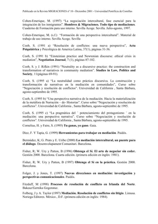 Publicado en la Revista MIGRACIONES nº 10 - Diciembre 2001 - Universidad Pontificia de Comillas


Cohen-Emerique, M. (1997) “La negociación intercultural, fase esencial para la
integración de los inmigrantes”. Hombres & Migraciones. Todo tipo de mediaciones.
Cuaderno de Formación para uso interno. Sevilla Acoge. Sevilla. Julio-agosto, 1997.

Cohen-Emerique, M. (s.f.) “Formación de una perspectiva intercultural”. Material de
trabajo de uso interno. Sevilla Acoge. Sevilla

Coob, S. (1991 a) “Resolución de conflictos: una nueva perspectiva”, Acta
Psiquiátrica y Psicológica de America Latina, 37(1), páginas 31-36.

Coob, S. (1991 b) “Einsteinian practice and Newtonian discourse: ethical crisis in
mediation”, Negotiation Journal, 7 (1), páginas 87-102.

Coob, S. y J. Rifkin (1991) “Neutrality as a discursive practice: the construction and
transformation of narratives in community mediation”. Studies in Law, Politics and
Society, 11(páginas 69-91).

Coob, S. (1995 a) “La neutralidad como práctica discursiva. La construcción y
transformación de narrativas en la mediación en comunidades”, Curso sobre
“Negociación y resolución de conflictos”. Universidad de California , Santa Bárbara,
agosto-septiembre de 1995.

Coob, S. (1995 b) “Una perspectiva narrativa de la mediación. Hacia la materialización
de la metáfora de Narración – de- Historias”. Curso sobre “Negociación y resolución de
conflictos”. Universidad de California , Santa Bárbara, agosto-septiembre de 1995.

Coob, S. (1995 c) “La pragmática del ´ potenciamiento del protagonismo ´ en la
mediación: una perspectiva narrativa”. Curso sobre “Negociación y resolución de
conflictos”. Universidad de California , Santa Bárbara, agosto-septiembre de 1995.
Cornelius, H. y Faire, S. (1995) Tu ganas, yo gano. Gaia.

Diez, F. Y Tapia, G. (1999) Herramientas para trabajar en mediación. Paidós.

Bermúdez, K; G. Prats y E. Uribe (2000) La mediación intercultural, un puente para
el diálogo. Desemvolupament Comunitari. Barcelona.

Fisher, R; W. Ury y Patton, B (1996) Obtenga el Sí. El arte de negociar sin ceder.
Gestión 2000. Barcelona. Cuarta edición. (primera edición en inglés: 1981).

Fisher, R; W. Ury y Patton, B (1997) Obtenga el Sí en la práctica. Gestión 2000.
Barcelona.

Folger, J. y Jones, T. (1997) Nuevas direcciones en mediación: investigación y
perspectivas comunicacionales. Paidós.

Fitzduff, M (1998) Procesos de resolución de conflicto en Irlanda del Norte.
Bakeaz/Gernika Gogoratuz.
Folberg, J y A. Taylor (1997) Mediación. Resolución de conflictos sin litigio. Limusa.
Noriega Editores. México , D.F. (primera edición en inglés: 1984).
 