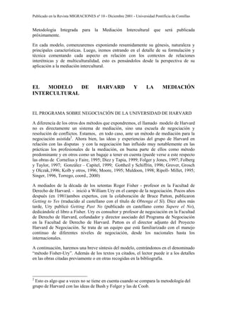 Publicado en la Revista MIGRACIONES nº 10 - Diciembre 2001 - Universidad Pontificia de Comillas


Metodología Integrada para la Mediación Intercultural que será publicada
próximamente.

En cada modelo, comenzaremos exponiendo resumidamente su génesis, naturaleza y
principales características. Luego, iremos entrando en el detalle de su formulación y
técnica comentando cada aspecto en relación con los contextos de relaciones
interétnicas y de multiculturalidad, esto es pensándolos desde la perspectiva de su
aplicación a la mediación intercultural.



EL   MODELO   DE                       HARVARD               Y      LA        MEDIACIÓN
INTERCULTURAL


EL PROGRAMA SOBRE NEGOCIACIÓN DE LA UNIVERSIDAD DE HARVARD

A diferencia de los otros dos métodos que expondremos, el llamado modelo de Harvard
no es directamente un sistema de mediación, sino una escuela de negociación y
resolución de conflictos. Estamos, en todo caso, ante un método de mediación para la
negociación asistida2. Ahora bien, las ideas y experiencias del grupo de Harvard en
relación con las disputas y con la negociación han influido muy notablemente en las
prácticas los profesionales de la mediación, en buena parte de ellos como método
predominante y en otros como un bagaje a tener en cuenta (puede verse a este respecto
las obras de Cornelius y Faire, 1995; Diez y Tapia, 1999; Folger y Jones, 1997; Folberg
y Taylor, 1997; González – Capitel, 1999; Gottheil y Schiffrin, 1996; Grover, Grosch
y Olczak,1996; Kolb y otros, 1996; Moore, 1995; Muldoon, 1998; Ripoll- Millet, 1995;
Singer, 1996, Torrego, coord., 2000)

A mediados de la década de los setentas Roger Fisher - profesor en la Facultad de
Derecho de Harvard. - inició a William Ury en el campo de la negociación. Pocos años
después (en 1981)ambos expertos, con la colaboración de Bruce Patton, publicaron
Getting to Yes (traducido al castellano con el título de Obtenga el Sí). Diez años más
tarde, Ury publicó Getting Past No (publicado en castellano como Supere el No),
dedicándole el libro a Fisher. Ury es consultor y profesor de negociación en la Facultad
de Derecho de Harvard, cofundador y director asociado del Programa de Negociación
en la Facultad de Derecho de Harvard. Patton es el director adjunto del Proyecto
Harvard de Negociación. Se trata de un equipo que está familiarizado con el manejo
continuo de diferentes niveles de negociación, desde los nacionales hasta los
internacionales.

A continuación, haremos una breve síntesis del modelo, centrándonos en el denominado
“método Fisher-Ury”. Además de los textos ya citados, el lector puede ir a los detalles
en las obras citadas previamente o en otras recogidas en la bibliografía.



2
 Esto es algo que a veces no se tiene en cuenta cuando se compara la metodología del
grupo de Harvard con las ideas de Bush y Folger y las de Coob.
 