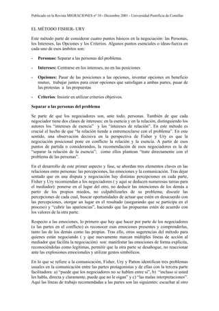 Publicado en la Revista MIGRACIONES nº 10 - Diciembre 2001 - Universidad Pontificia de Comillas


EL MÉTODO FISHER- URY

Este método parte de considerar cuatro puntos básicos en la negociación: las Personas,
los Intereses, las Opciones y los Criterios. Algunos puntos esenciales o ideas-fuerza en
cada uno de esos ámbitos son:

-   Personas: Separar a las personas del problema.

-   Intereses: Centrarse en los intereses, no en las posiciones

-   Opciones: Pasar de las posiciones a las opciones, inventar opciones en beneficio
    mutuo, trabajar juntos para crear opciones que satisfagan a ambas partes, pasar de
    las protestas a las propuestas

-   Criterios: Insistir en utilizar criterios objetivos.

Separar a las personas del problema

Se parte de que los negociadores son, ante todo, personas. También de que cada
negociador tiene dos clases de intereses: en la esencia y en la relación, distinguiendo los
autores los “intereses de esencia” y los “intereses de relación”. En este método es
crucial el hecho de que “la relación tiende a entremezclarse con el problema”. En este
sentido, una observación decisiva en la perspectiva de Fisher y Ury es que la
negociación posicional pone en conflicto la relación y la esencia. A partir de esos
puntos de partida o considerandos, la recomendación de esos negociadores es la de
“separar la relación de la esencia”; como ellos plantean “trate directamente con el
problema de las personas”.

En el desarrollo de este primer aspecto y fase, se abordan tres elementos claves en las
relaciones entre personas: las percepciones, las emociones y la comunicación. Tras dejar
sentado que en una disputa y negociación hay distintas percepciones en cada parte,
Fisher y Ury recomiendan a los negociadores ( y aquí se deducen numerosas tareas para
el mediador): ponerse en el lugar del otro, no deducir las intenciones de los demás a
partir de los propios miedos, no culpabilizarles de su problema; discutir las
percepciones de cada cual, buscar oportunidades de actuar que estén en desacuerdo con
las percepciones, otorgar un lugar en el resultado (asegurando que se participa en el
proceso) y “cubrir las apariencias”, haciendo que las propuestas estén de acuerdo con
los valores de la otra parte.

Respecto a las emociones, lo primero que hay que hacer por parte de los negociadores
(o las partes en el conflicto) es reconocer esas emociones presentes y comprenderlas,
tanto las de los demás como las propias. Tras ello, otras sugerencias del método para
quienes están negociando ( y que nuevamente marcan múltiples líneas de acción al
mediador que facilita la negociación) son: manifestar las emociones de forma explícita,
reconociéndolas como legítimas, permitir que la otra parte se desahogue, no reaccionar
ante las explosiones emocionales y utilizar gestos simbólicos.

En lo que se refiere a la comunicación, Fisher, Ury y Patton identifican tres problemas
usuales en la comunicación entre las partes protagonistas y de ellas con la tercera parte
facilitadora: a) “puede que los negociadores no se hablen entre sí”, b) “incluso si usted
les habla, directa y claramente, puede que no le oigan” y c) “las malas interpretaciones”.
Aquí las líneas de trabajo recomendadas a las partes son las siguientes: escuchar al otro
 